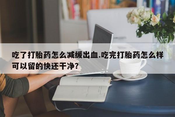米非米索怎么购买吃了打胎药怎么减缓出血.吃完打胎药怎么样可以留的快还干净？