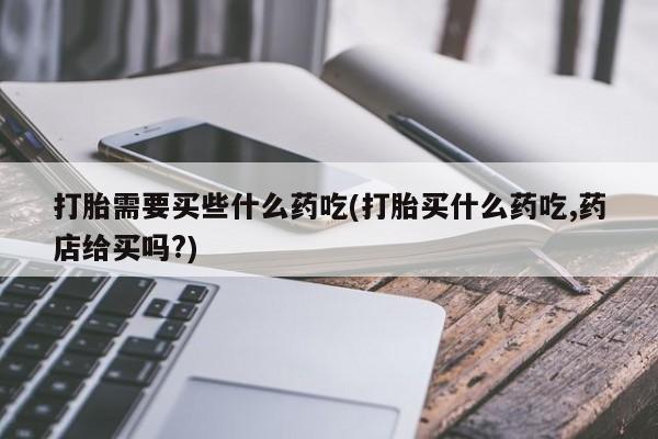 米非米索怎么购买打胎需要买些什么药吃(打胎买什么药吃,药店给买吗?)