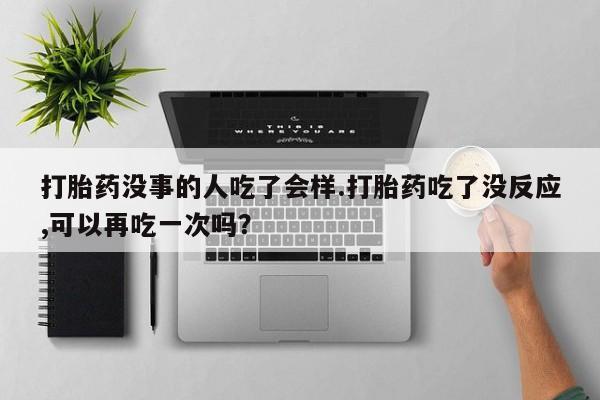 米非米索怎么购买打胎药没事的人吃了会样.打胎药吃了没反应,可以再吃一次吗？