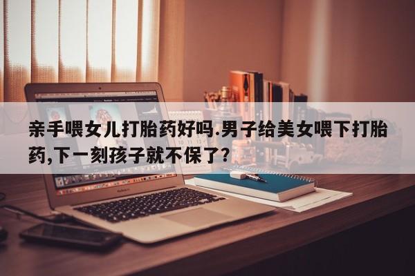 米非米索怎么购买亲手喂女儿打胎药好吗.男子给美女喂下打胎药,下一刻孩子就不保了？