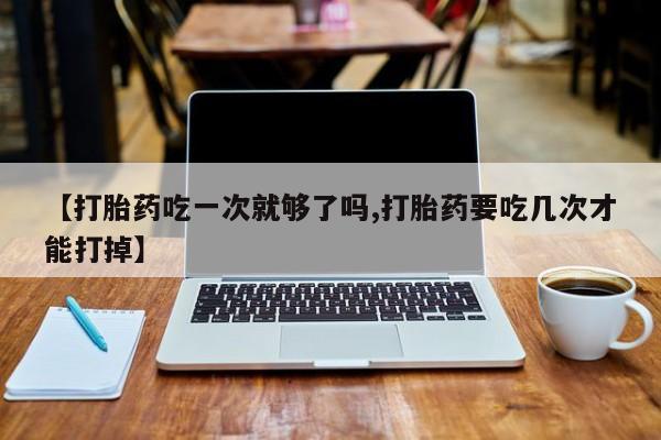 米非米索怎么购买【打胎药吃一次就够了吗,打胎药要吃几次才能打掉】