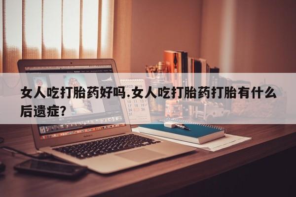 米非米索怎么购买女人吃打胎药好吗.女人吃打胎药打胎有什么后遗症？