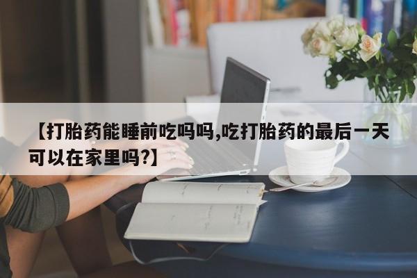 米非米索怎么购买【打胎药能睡前吃吗吗,吃打胎药的最后一天可以在家里吗?】
